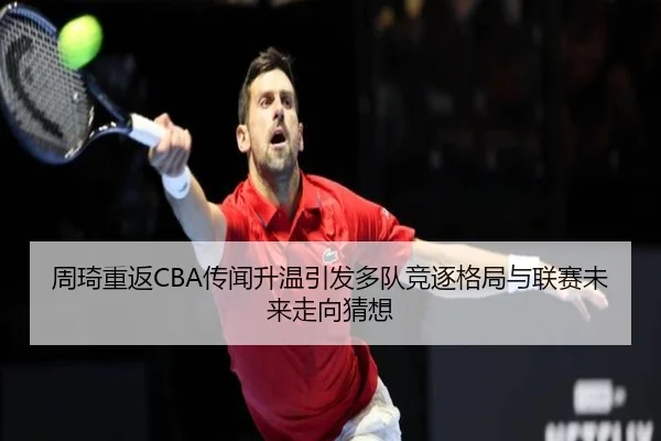 周琦重返CBA传闻升温引发多队竞逐格局与联赛未来走向猜想